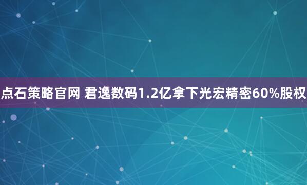 点石策略官网 君逸数码1.2亿拿下光宏精密60%股权