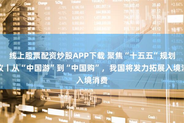 线上股票配资炒股APP下载 聚焦“十五五”规划建议丨从“中国游”到“中国购”，我国将发力拓展入境消费