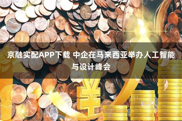 京融实配APP下载 中企在马来西亚举办人工智能与设计峰会