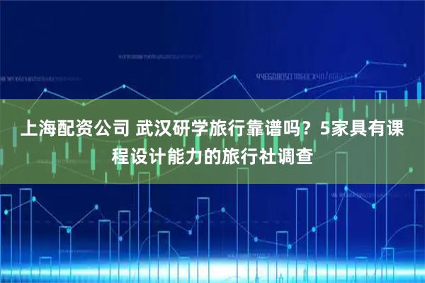 上海配资公司 武汉研学旅行靠谱吗？5家具有课程设计能力的旅行社调查