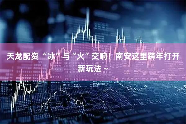 天龙配资 “冰”与“火”交响！南安这里跨年打开新玩法～