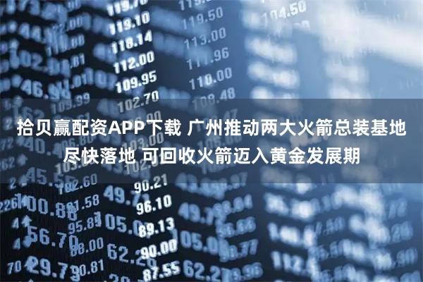 拾贝赢配资APP下载 广州推动两大火箭总装基地尽快落地 可回收火箭迈入黄金发展期