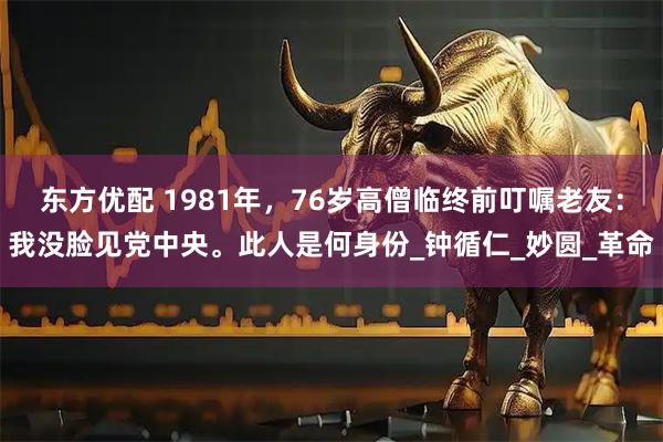 东方优配 1981年，76岁高僧临终前叮嘱老友：我没脸见党中央。此人是何身份_钟循仁_妙圆_革命