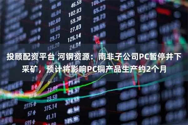 投顾配资平台 河钢资源：南非子公司PC暂停井下采矿，预计将影响PC铜产品生产约2个月