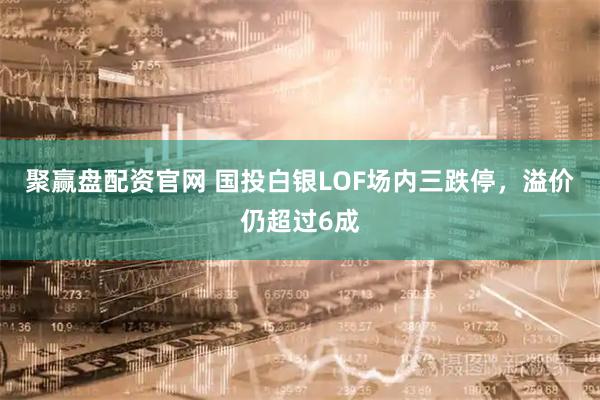 聚赢盘配资官网 国投白银LOF场内三跌停，溢价仍超过6成