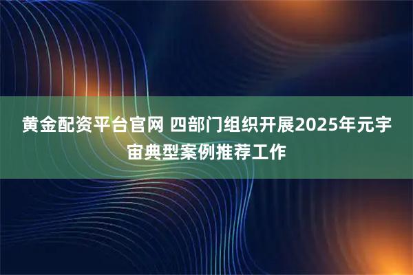 黄金配资平台官网 四部门组织开展2025年元宇宙典型案例推荐工作