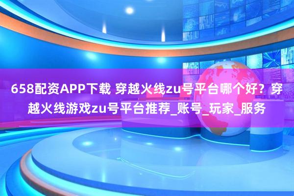 658配资APP下载 穿越火线zu号平台哪个好？穿越火线游戏zu号平台推荐_账号_玩家_服务