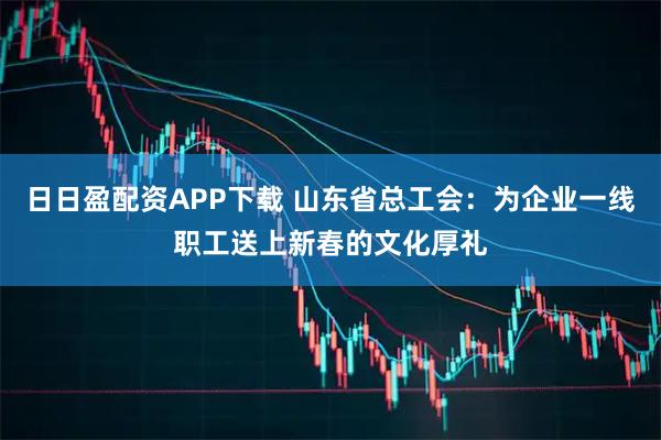 日日盈配资APP下载 山东省总工会：为企业一线职工送上新春的文化厚礼