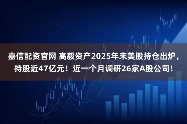 嘉信配资官网 高毅资产2025年末美股持仓出炉，持股近47亿元！近一个月调研26家A股公司！