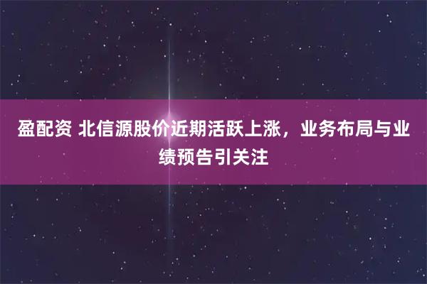 盈配资 北信源股价近期活跃上涨，业务布局与业绩预告引关注