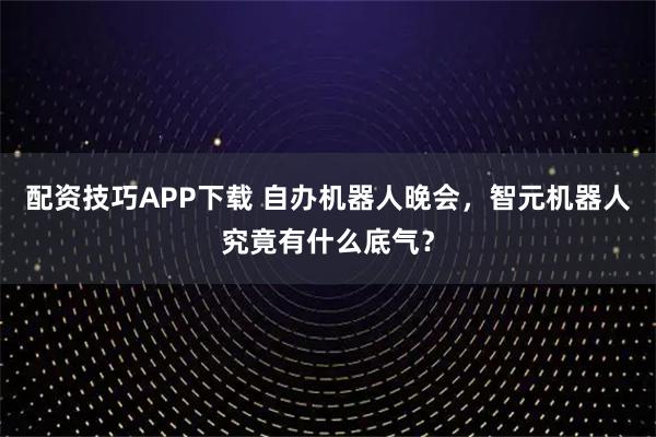 配资技巧APP下载 自办机器人晚会，智元机器人究竟有什么底气？