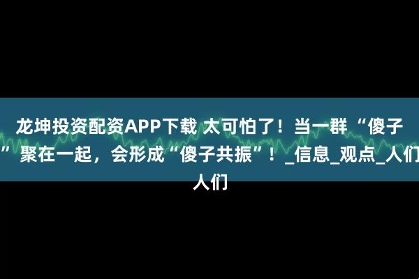龙坤投资配资APP下载 太可怕了！当一群 “傻子” 聚在一起，会形成“傻子共振”！_信息_观点_人们