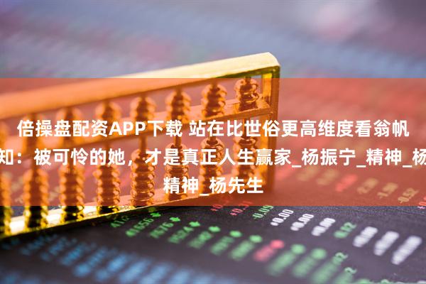 倍操盘配资APP下载 站在比世俗更高维度看翁帆，才知：被可怜的她，才是真正人生赢家_杨振宁_精神_杨先生