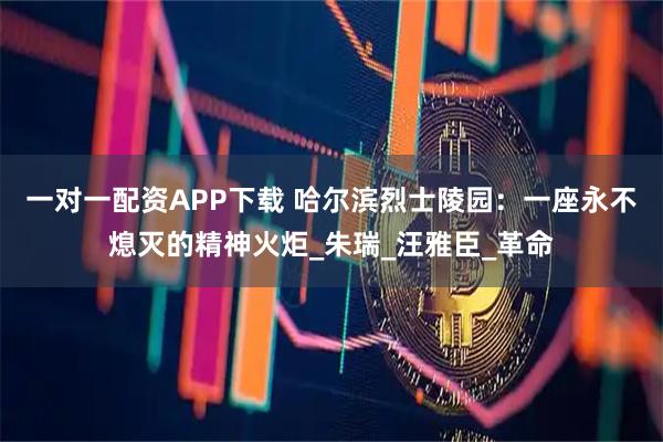 一对一配资APP下载 哈尔滨烈士陵园：一座永不熄灭的精神火炬_朱瑞_汪雅臣_革命