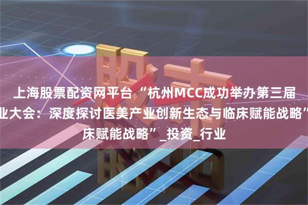上海股票配资网平台 “杭州MCC成功举办第三届国际医美产业大会：深度探讨医美产业创新生态与临床赋能战略”_投资_行业