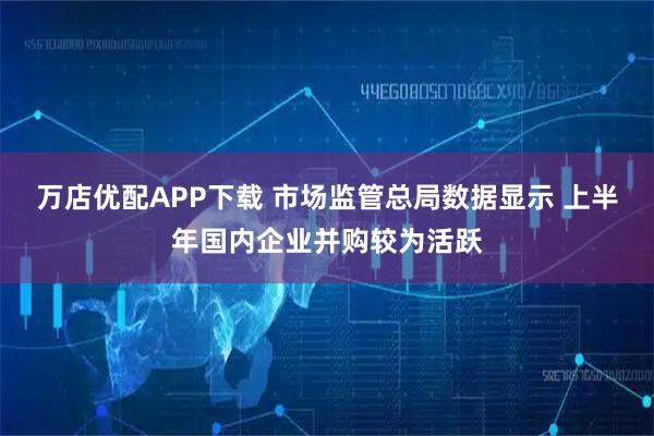 万店优配APP下载 市场监管总局数据显示 上半年国内企业并购较为活跃