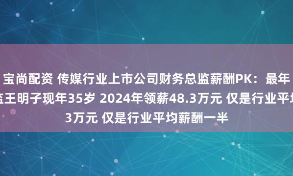 宝尚配资 传媒行业上市公司财务总监薪酬PK：最年轻财务总监王明子现年35岁 2024年领薪48.3万元 仅是行业平均薪酬一半