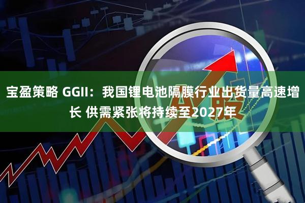 宝盈策略 GGII：我国锂电池隔膜行业出货量高速增长 供需紧张将持续至2027年