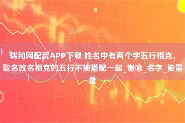 瑞和网配资APP下载 姓名中有两个字五行相克，取名改名相克的五行不能搭配一起_谢咏_名字_能量