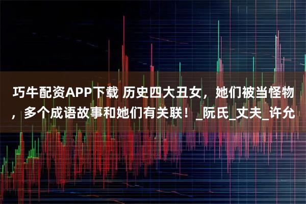 巧牛配资APP下载 历史四大丑女，她们被当怪物，多个成语故事和她们有关联！_阮氏_丈夫_许允