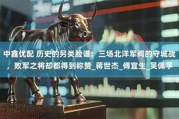 中鑫优配 历史的另类脸谱：三场北洋军阀的守城战，败军之将却都得到称赞_蒋世杰_傅宜生_吴佩孚