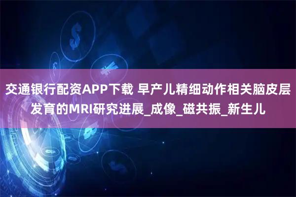 交通银行配资APP下载 早产儿精细动作相关脑皮层发育的MRI研究进展_成像_磁共振_新生儿