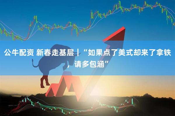 公牛配资 新春走基层｜“如果点了美式却来了拿铁，请多包涵”
