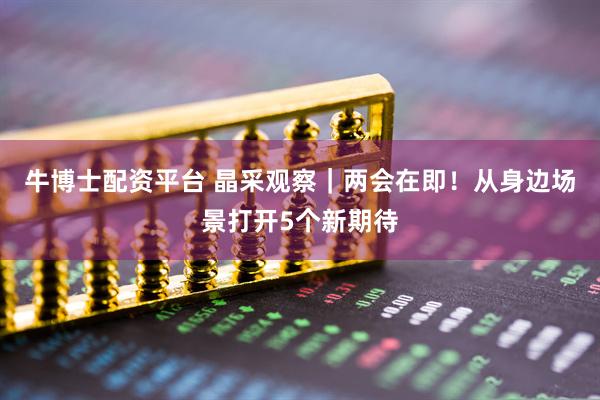 牛博士配资平台 晶采观察｜两会在即！从身边场景打开5个新期待