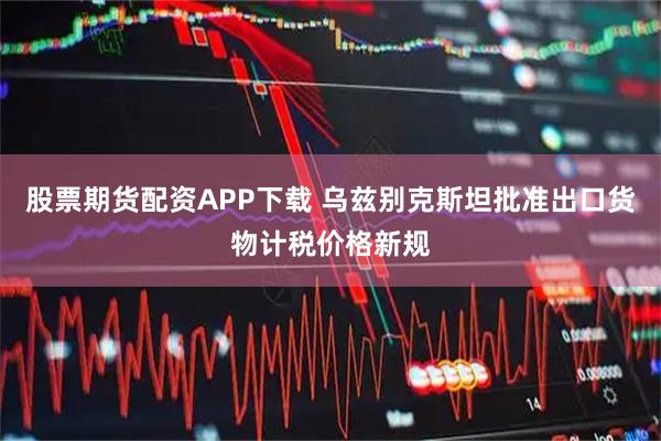 股票期货配资APP下载 乌兹别克斯坦批准出口货物计税价格新规
