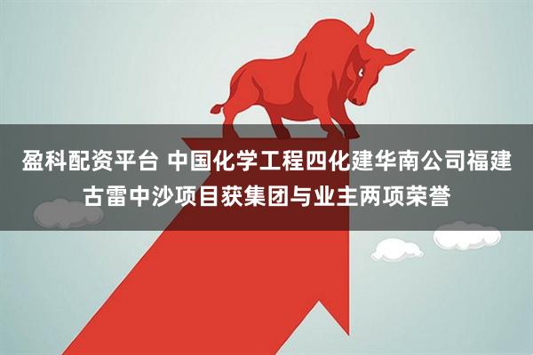 盈科配资平台 中国化学工程四化建华南公司福建古雷中沙项目获集团与业主两项荣誉